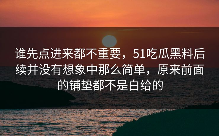 谁先点进来都不重要，51吃瓜黑料后续并没有想象中那么简单，原来前面的铺垫都不是白给的