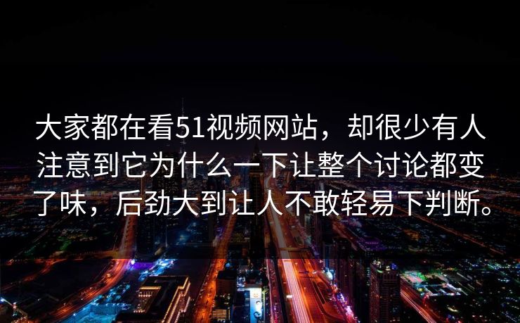大家都在看51视频网站，却很少有人注意到它为什么一下让整个讨论都变了味，后劲大到让人不敢轻易下判断。