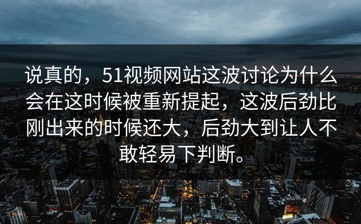 说真的，51视频网站这波讨论为什么会在这时候被重新提起，这波后劲比刚出来的时候还大，后劲大到让人不敢轻易下判断。