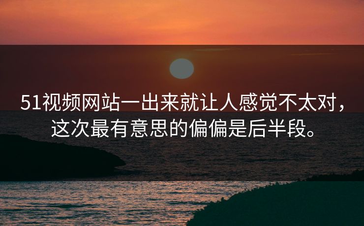51视频网站一出来就让人感觉不太对，这次最有意思的偏偏是后半段。