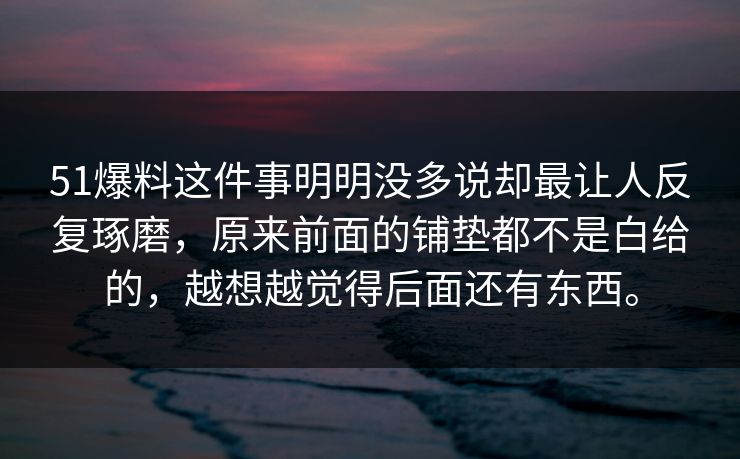 51爆料这件事明明没多说却最让人反复琢磨，原来前面的铺垫都不是白给的，越想越觉得后面还有东西。
