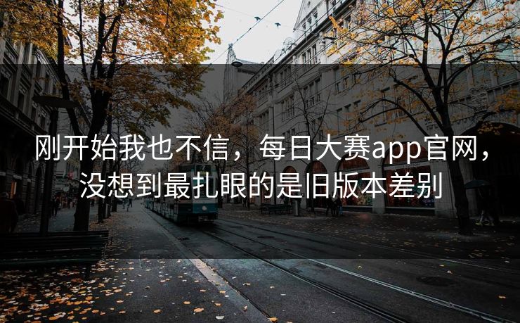 刚开始我也不信，每日大赛app官网，没想到最扎眼的是旧版本差别