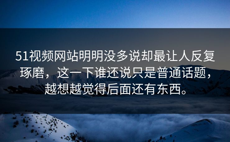 51视频网站明明没多说却最让人反复琢磨，这一下谁还说只是普通话题，越想越觉得后面还有东西。