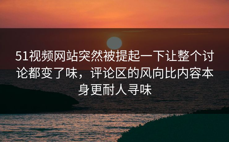 51视频网站突然被提起一下让整个讨论都变了味，评论区的风向比内容本身更耐人寻味