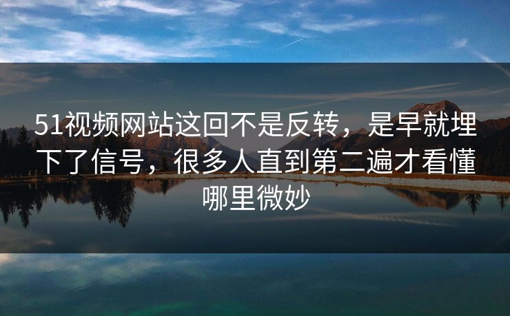 51视频网站这回不是反转，是早就埋下了信号，很多人直到第二遍才看懂哪里微妙
