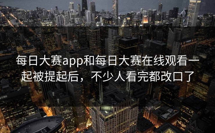 每日大赛app和每日大赛在线观看一起被提起后，不少人看完都改口了