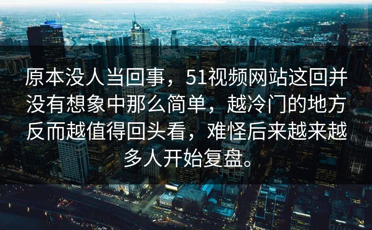 原本没人当回事，51视频网站这回并没有想象中那么简单，越冷门的地方反而越值得回头看，难怪后来越来越多人开始复盘。