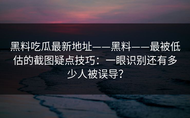 黑料吃瓜最新地址——黑料——最被低估的截图疑点技巧：一眼识别还有多少人被误导？