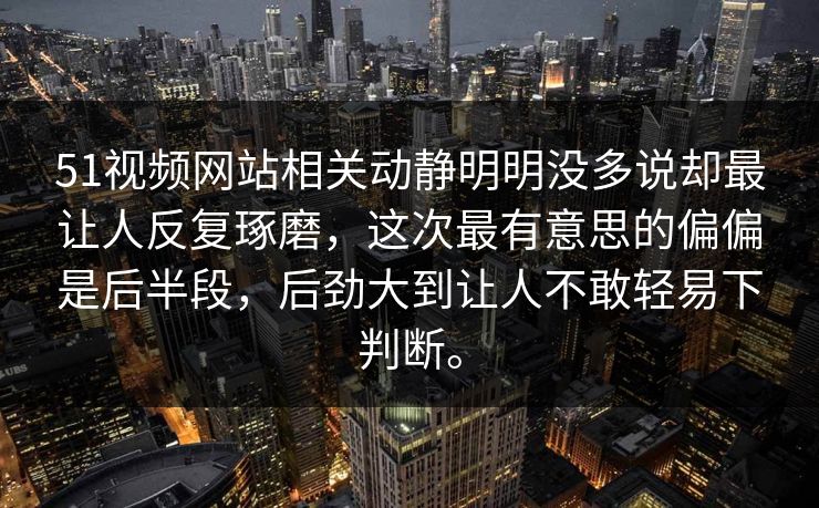 51视频网站相关动静明明没多说却最让人反复琢磨，这次最有意思的偏偏是后半段，后劲大到让人不敢轻易下判断。