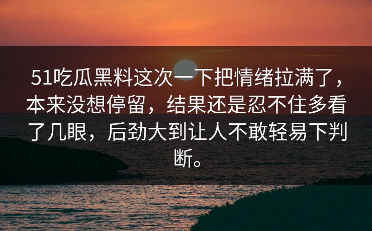 51吃瓜黑料这次一下把情绪拉满了，本来没想停留，结果还是忍不住多看了几眼，后劲大到让人不敢轻易下判断。
