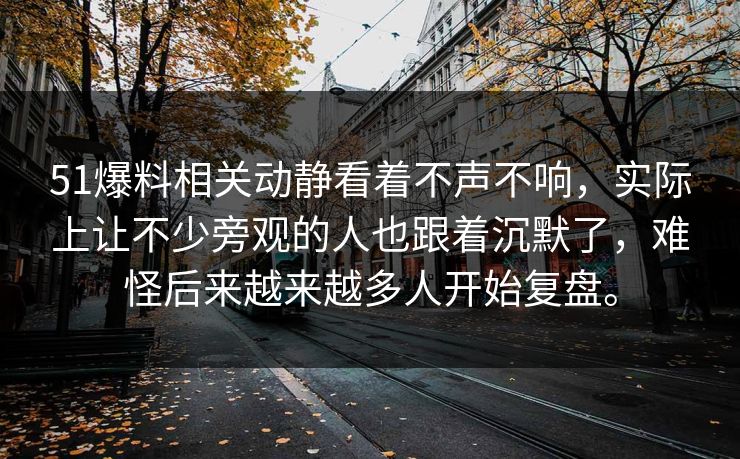 51爆料相关动静看着不声不响，实际上让不少旁观的人也跟着沉默了，难怪后来越来越多人开始复盘。