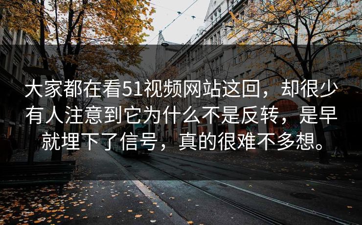 大家都在看51视频网站这回，却很少有人注意到它为什么不是反转，是早就埋下了信号，真的很难不多想。
