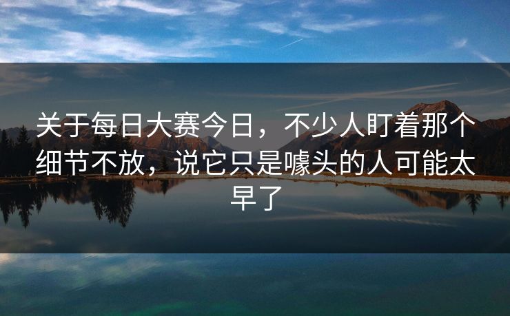 关于每日大赛今日，不少人盯着那个细节不放，说它只是噱头的人可能太早了