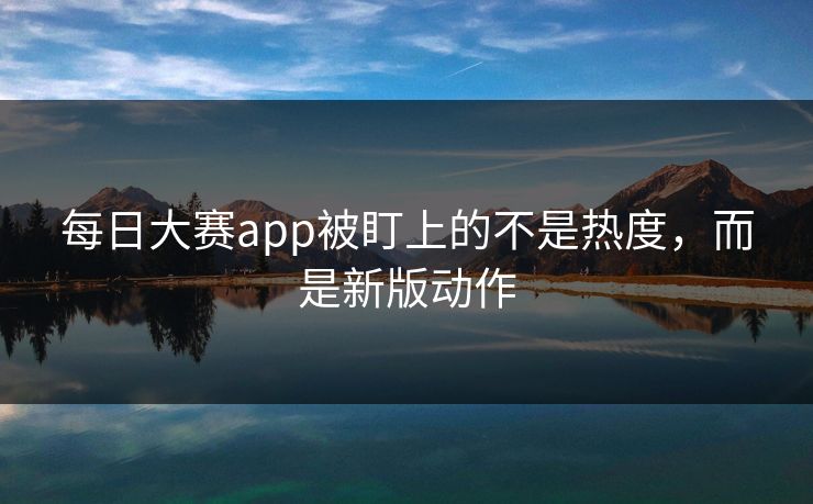 每日大赛app被盯上的不是热度，而是新版动作