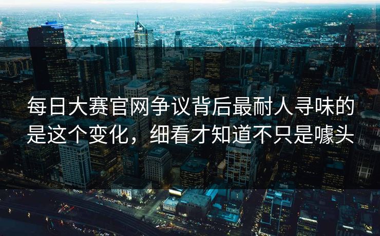 每日大赛官网争议背后最耐人寻味的是这个变化，细看才知道不只是噱头