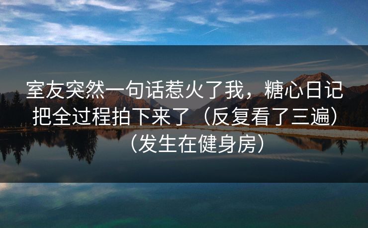 室友突然一句话惹火了我，糖心日记把全过程拍下来了（反复看了三遍）（发生在健身房）