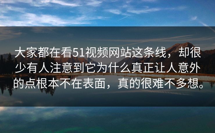 大家都在看51视频网站这条线，却很少有人注意到它为什么真正让人意外的点根本不在表面，真的很难不多想。