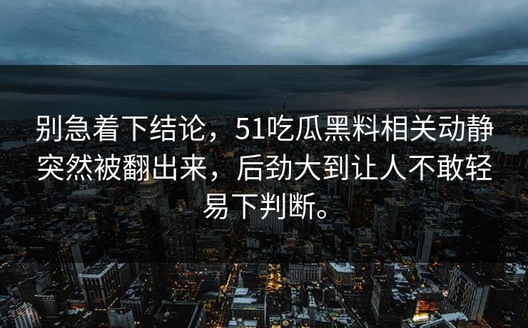 别急着下结论，51吃瓜黑料相关动静突然被翻出来，后劲大到让人不敢轻易下判断。