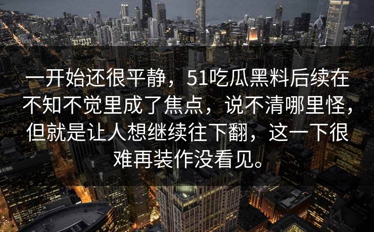一开始还很平静，51吃瓜黑料后续在不知不觉里成了焦点，说不清哪里怪，但就是让人想继续往下翻，这一下很难再装作没看见。