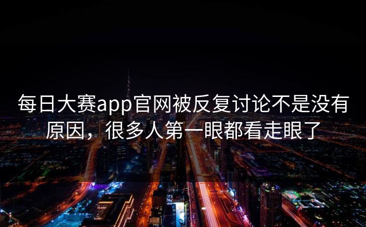 每日大赛app官网被反复讨论不是没有原因，很多人第一眼都看走眼了