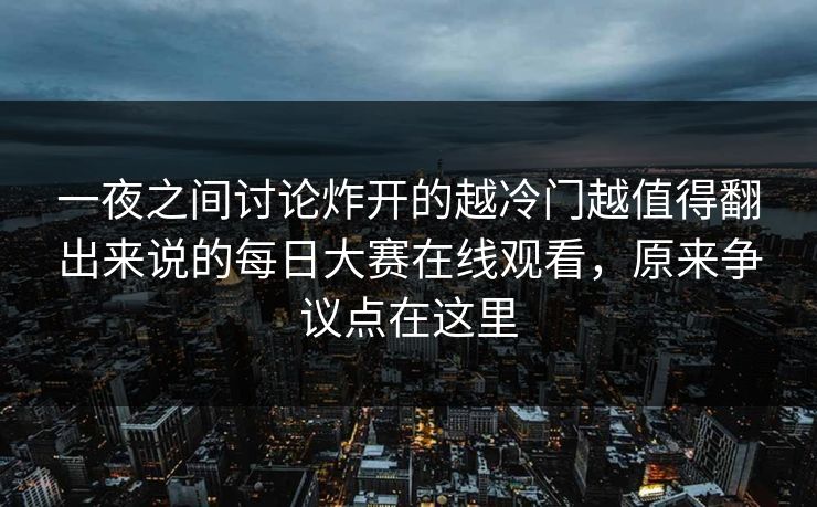一夜之间讨论炸开的越冷门越值得翻出来说的每日大赛在线观看，原来争议点在这里