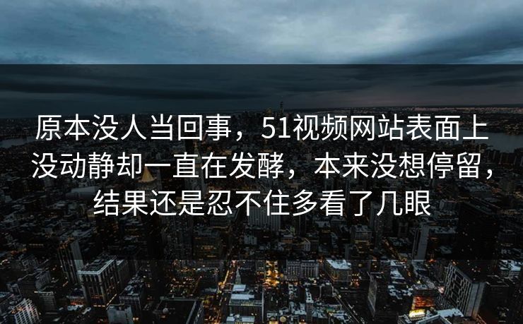原本没人当回事，51视频网站表面上没动静却一直在发酵，本来没想停留，结果还是忍不住多看了几眼