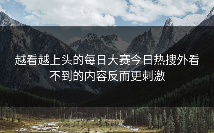 越看越上头的每日大赛今日热搜外看不到的内容反而更刺激
