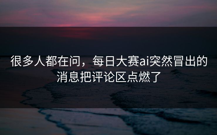 很多人都在问，每日大赛ai突然冒出的消息把评论区点燃了