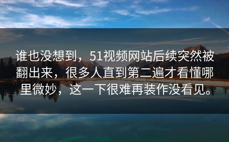 谁也没想到，51视频网站后续突然被翻出来，很多人直到第二遍才看懂哪里微妙，这一下很难再装作没看见。