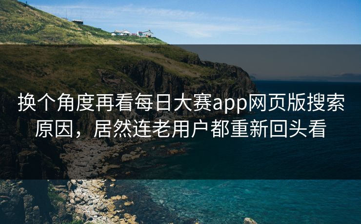换个角度再看每日大赛app网页版搜索原因，居然连老用户都重新回头看