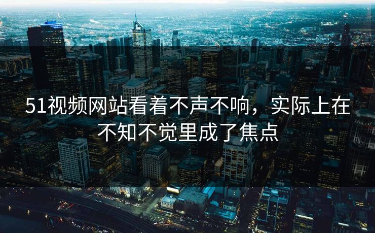 51视频网站看着不声不响，实际上在不知不觉里成了焦点