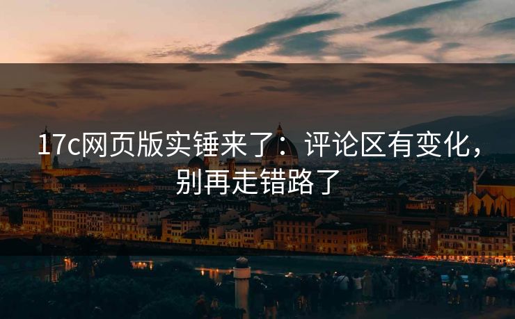 17c网页版实锤来了：评论区有变化，别再走错路了