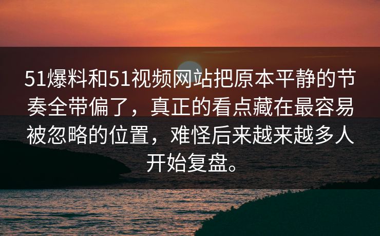 51爆料和51视频网站把原本平静的节奏全带偏了，真正的看点藏在最容易被忽略的位置，难怪后来越来越多人开始复盘。