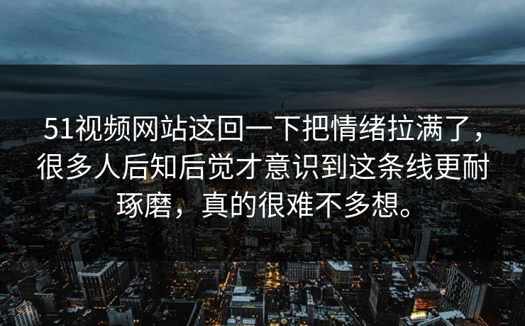 51视频网站这回一下把情绪拉满了，很多人后知后觉才意识到这条线更耐琢磨，真的很难不多想。