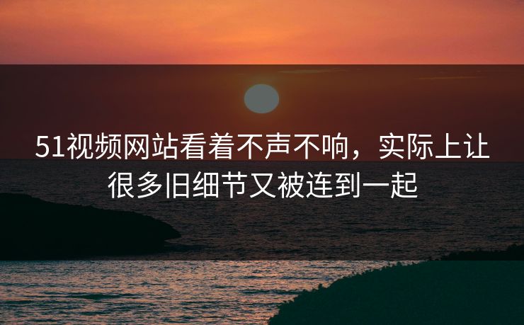 51视频网站看着不声不响，实际上让很多旧细节又被连到一起