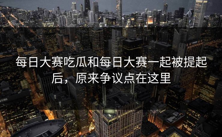 每日大赛吃瓜和每日大赛一起被提起后，原来争议点在这里
