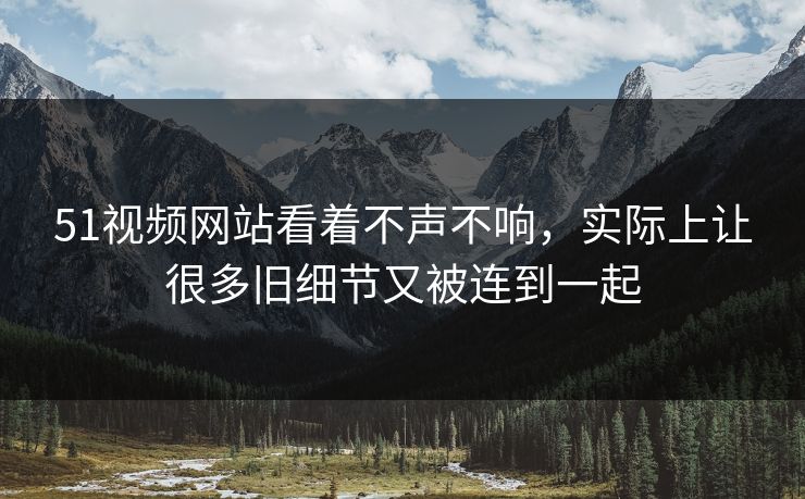 51视频网站看着不声不响，实际上让很多旧细节又被连到一起