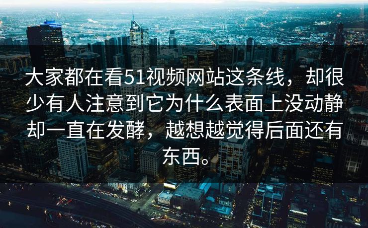 大家都在看51视频网站这条线，却很少有人注意到它为什么表面上没动静却一直在发酵，越想越觉得后面还有东西。