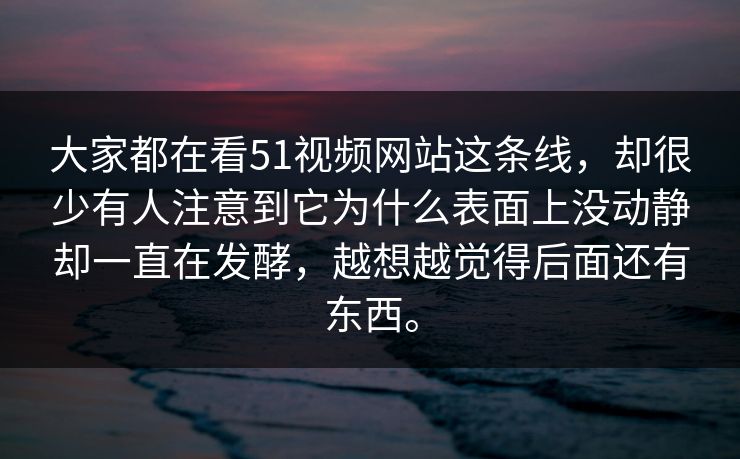 大家都在看51视频网站这条线，却很少有人注意到它为什么表面上没动静却一直在发酵，越想越觉得后面还有东西。