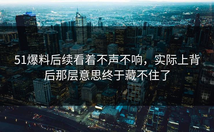 51爆料后续看着不声不响，实际上背后那层意思终于藏不住了
