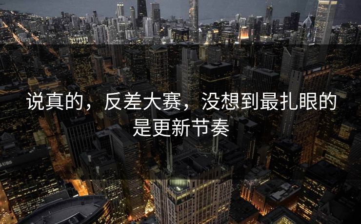说真的，反差大赛，没想到最扎眼的是更新节奏