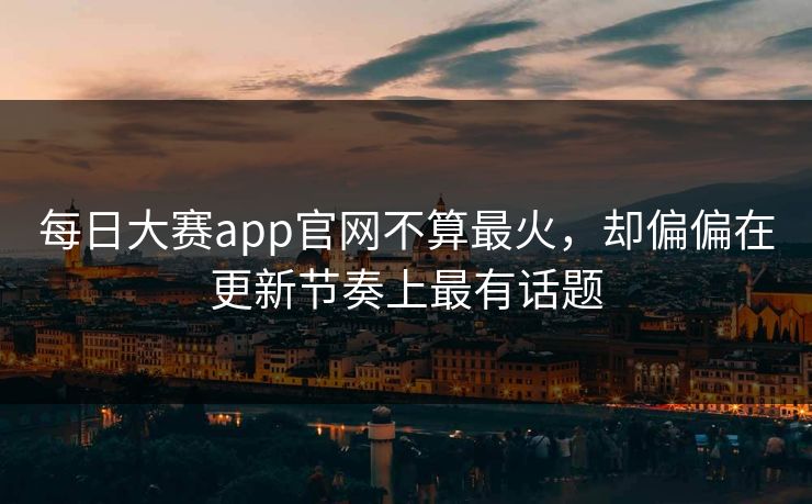 每日大赛app官网不算最火，却偏偏在更新节奏上最有话题