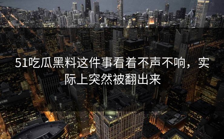51吃瓜黑料这件事看着不声不响，实际上突然被翻出来