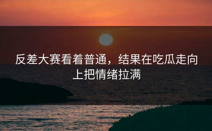 反差大赛看着普通,结果在吃瓜走向上把情绪拉满