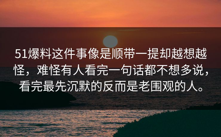 51爆料这件事像是顺带一提却越想越怪,难怪有人看完一句话都不想多说,看完最先沉默的反而是老围观的人。 51爆料这件事像是顺带一提却越想越怪,难怪有人看完一句话都不想多说,看完最先沉默的反而是老围观的人。