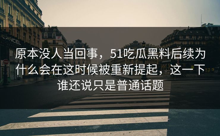 原本没人当回事，51吃瓜黑料后续为什么会在这时候被重新提起，这一下谁还说只是普通话题