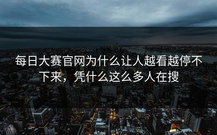 每日大赛官网为什么让人越看越停不下来,凭什么这么多人在搜